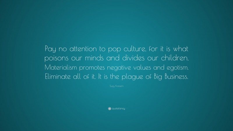 Suzy Kassem Quote: “Pay no attention to pop culture, for it is what poisons our minds and divides our children. Materialism promotes negative values and egotism. Eliminate all of it. It is the plague of Big Business.”