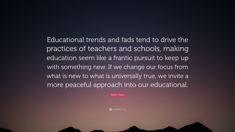 Karen Glass Quote: “Educational trends and fads tend to drive the practices of teachers and schools, making education seem like a frantic pursuit to keep up with something new. If we change our focus from what is new to what is universally true, we invite a more peaceful approach into our educational.”