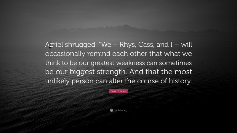 Sarah J. Maas Quote: “Azriel shrugged. “We – Rhys, Cass, and I – will occasionally remind each other that what we think to be our greatest weakness can sometimes be our biggest strength. And that the most unlikely person can alter the course of history.”