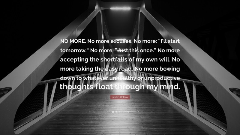 Jocko Willink Quote: “NO MORE. No more excuses. No more: “I’ll start tomorrow.” No more: “Just this once.” No more accepting the shortfalls of my own will. No more taking the easy road. No more bowing down to whatever unhealthy or unproductive thoughts float through my mind.”