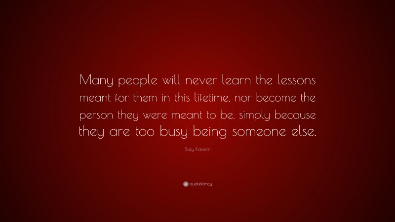Suzy Kassem Quote: “Many people will never learn the lessons meant for them in this lifetime, nor become the person they were meant to be, simply because they are too busy being someone else.”