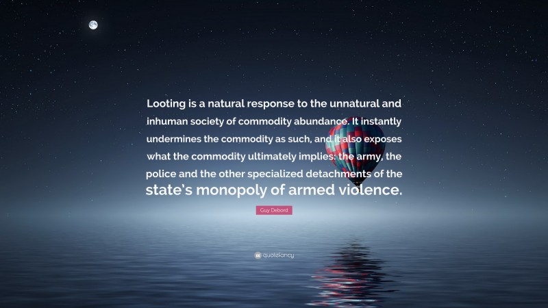 Guy Debord Quote: “Looting is a natural response to the unnatural and inhuman society of commodity abundance. It instantly undermines the commodity as such, and it also exposes what the commodity ultimately implies: the army, the police and the other specialized detachments of the state’s monopoly of armed violence.”