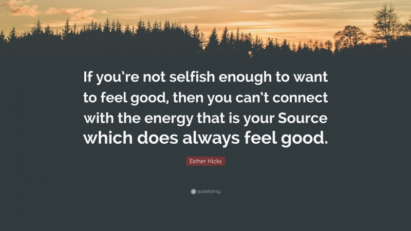 Esther Hicks Quote: “If you’re not selfish enough to want to feel good, then you can’t connect with the energy that is your Source which does always feel good.”