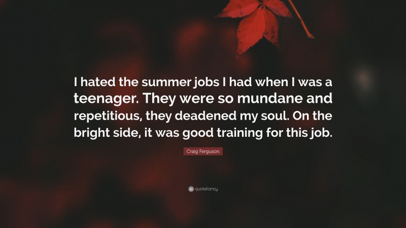 Craig Ferguson Quote: “I hated the summer jobs I had when I was a teenager. They were so mundane and repetitious, they deadened my soul. On the bright side, it was good training for this job.”