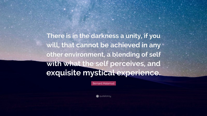 Bernard Malamud Quote: “There is in the darkness a unity, if you will, that cannot be achieved in any other environment, a blending of self with what the self perceives, and exquisite mystical experience.”