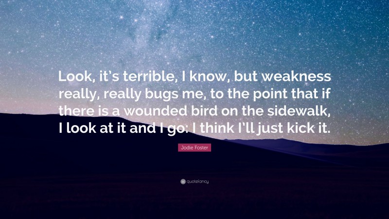 Jodie Foster Quote: “Look, it’s terrible, I know, but weakness really, really bugs me, to the point that if there is a wounded bird on the sidewalk, I look at it and I go: I think I’ll just kick it.”