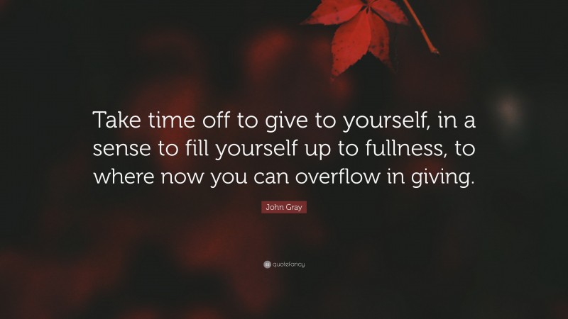 John Gray Quote: “Take time off to give to yourself, in a sense to fill yourself up to fullness, to where now you can overflow in giving.”