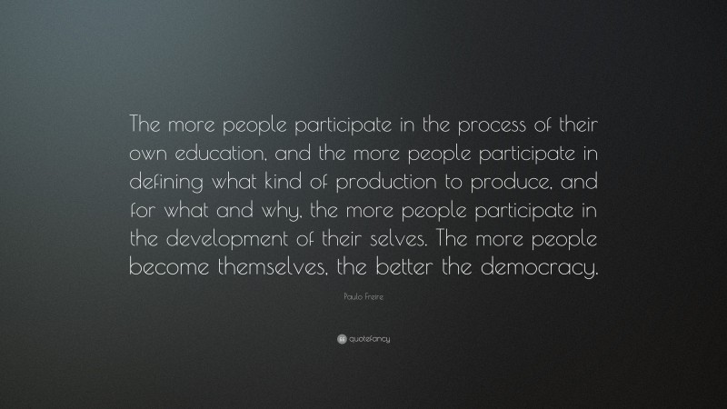 Paulo Freire Quote: “The more people participate in the process of their own education, and the more people participate in defining what kind of production to produce, and for what and why, the more people participate in the development of their selves. The more people become themselves, the better the democracy.”