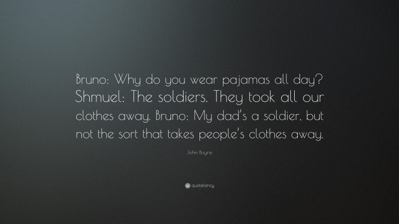 John Boyne Quote: “Bruno: Why do you wear pajamas all day? Shmuel: The soldiers. They took all our clothes away. Bruno: My dad’s a soldier, but not the sort that takes people’s clothes away.”
