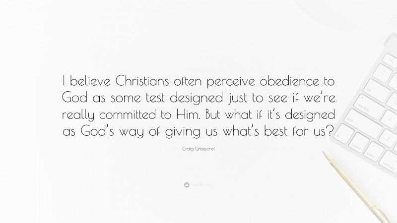 Craig Groeschel Quote: “I believe Christians often perceive obedience to God as some test designed just to see if we’re really committed to Him. But what if it’s designed as God’s way of giving us what’s best for us?”