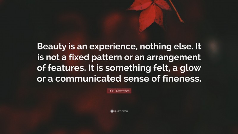 D. H. Lawrence Quote: “Beauty is an experience, nothing else. It is not a fixed pattern or an arrangement of features. It is something felt, a glow or a communicated sense of fineness.”