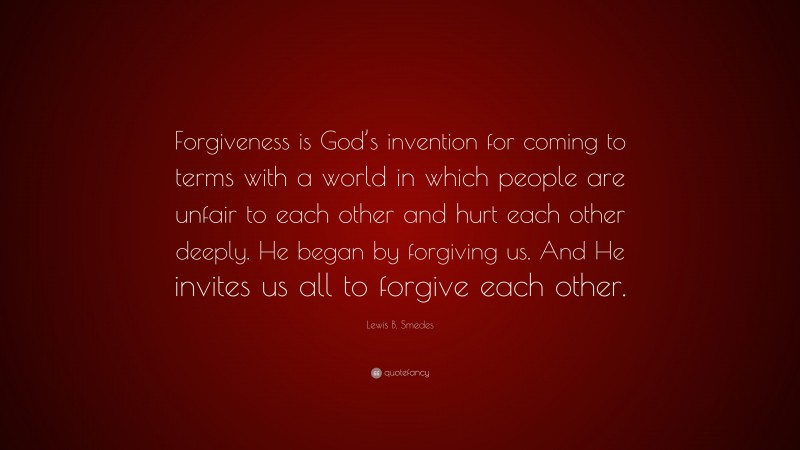 Lewis B. Smedes Quote: “Forgiveness is God’s invention for coming to terms with a world in which people are unfair to each other and hurt each other deeply. He began by forgiving us. And He invites us all to forgive each other.”