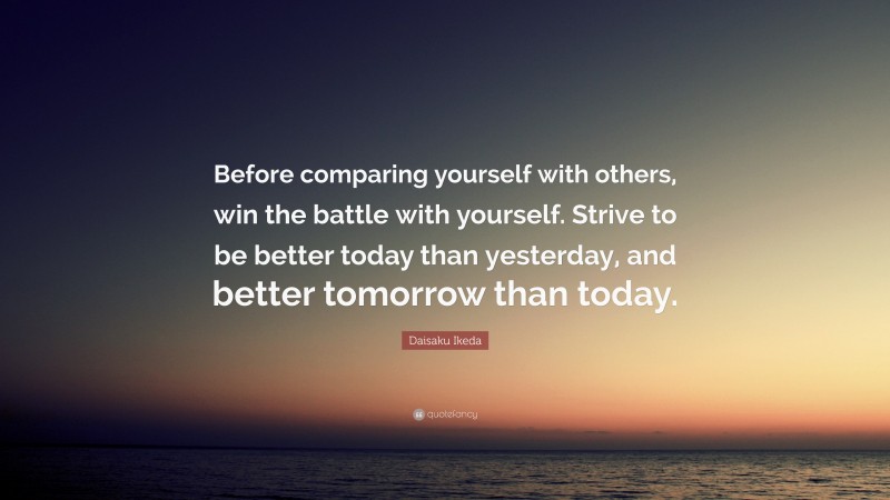 Daisaku Ikeda Quote: “Before comparing yourself with others, win the battle with yourself. Strive to be better today than yesterday, and better tomorrow than today.”