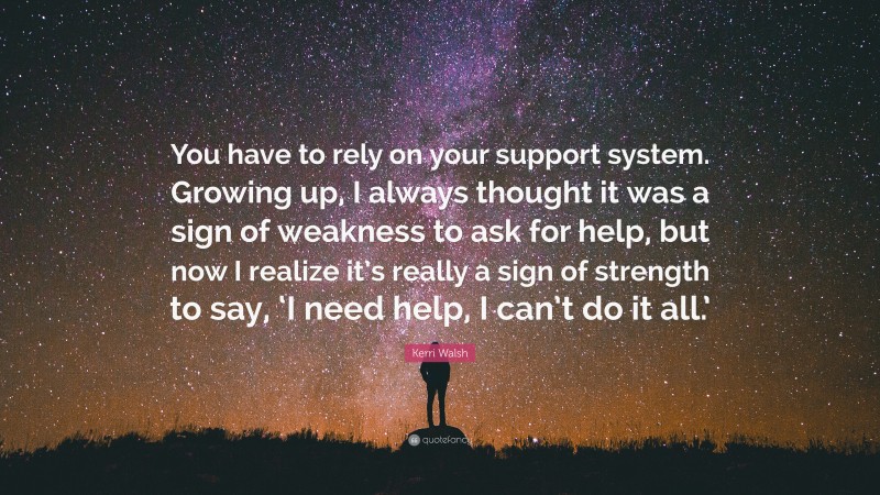 Kerri Walsh Quote: “You have to rely on your support system. Growing up, I always thought it was a sign of weakness to ask for help, but now I realize it’s really a sign of strength to say, ‘I need help, I can’t do it all.’”