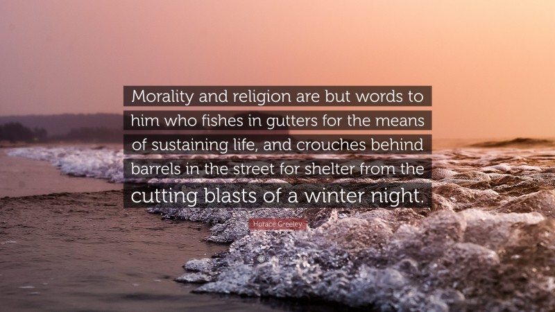 Horace Greeley Quote: “Morality and religion are but words to him who fishes in gutters for the means of sustaining life, and crouches behind barrels in the street for shelter from the cutting blasts of a winter night.”