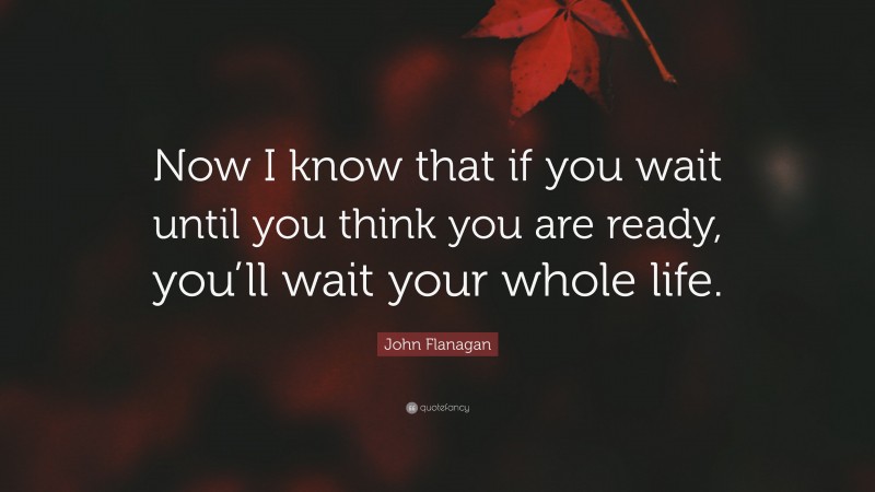 John Flanagan Quote: “Now I know that if you wait until you think you are ready, you’ll wait your whole life.”