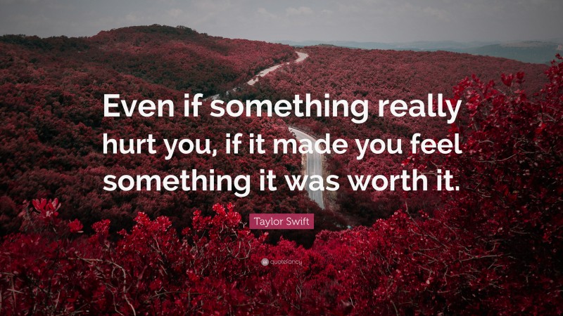 Taylor Swift Quote: “Even if something really hurt you, if it made you feel something it was worth it.”