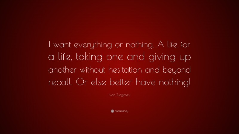 Ivan Turgenev Quote: “I want everything or nothing. A life for a life, taking one and giving up another without hesitation and beyond recall. Or else better have nothing!”