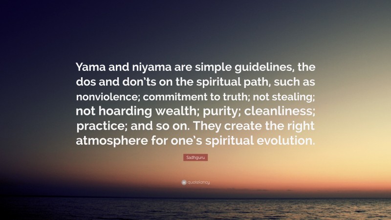 Sadhguru Quote: “Yama and niyama are simple guidelines, the dos and don’ts on the spiritual path, such as nonviolence; commitment to truth; not stealing; not hoarding wealth; purity; cleanliness; practice; and so on. They create the right atmosphere for one’s spiritual evolution.”