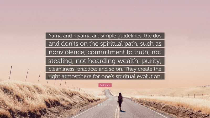 Sadhguru Quote: “Yama and niyama are simple guidelines, the dos and don’ts on the spiritual path, such as nonviolence; commitment to truth; not stealing; not hoarding wealth; purity; cleanliness; practice; and so on. They create the right atmosphere for one’s spiritual evolution.”