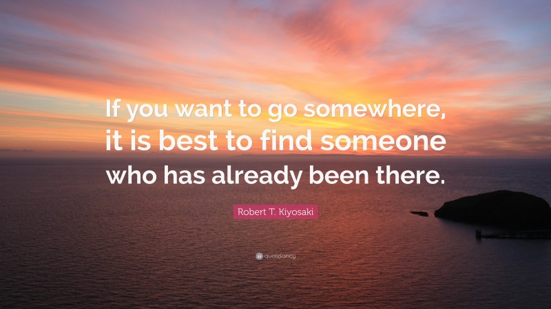 Robert T. Kiyosaki Quote: “If you want to go somewhere, it is best to find someone who has already been there.”