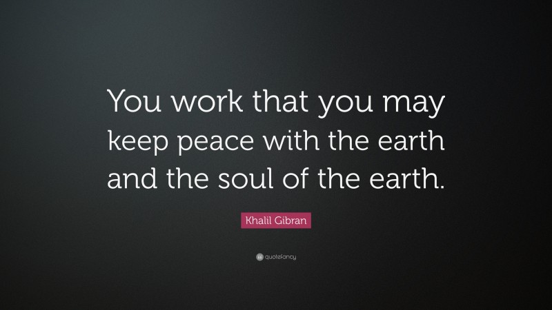 Khalil Gibran Quote: “You work that you may keep peace with the earth and the soul of the earth.”