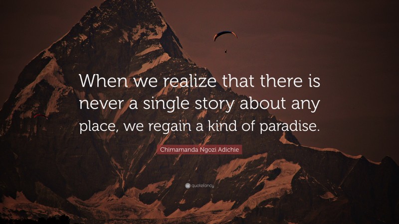 Chimamanda Ngozi Adichie Quote: “When we realize that there is never a single story about any place, we regain a kind of paradise.”