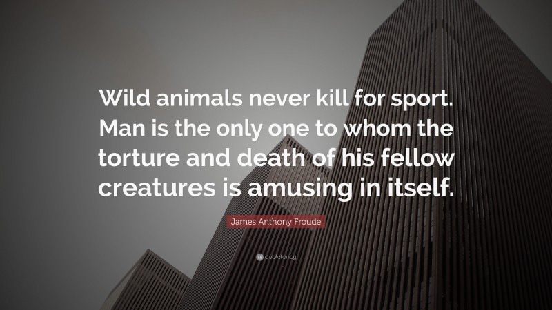 James Anthony Froude Quote: “Wild animals never kill for sport. Man is the only one to whom the torture and death of his fellow creatures is amusing in itself.”