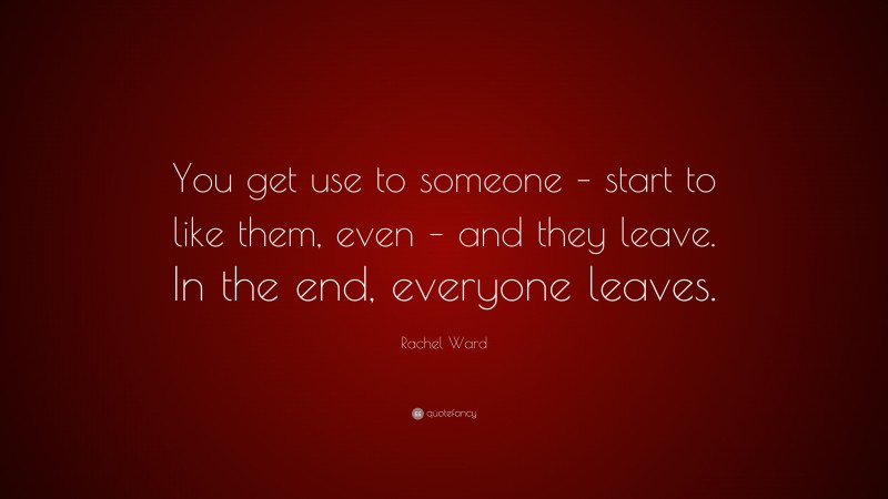Rachel Ward Quote: “You get use to someone – start to like them, even – and they leave. In the end, everyone leaves.”