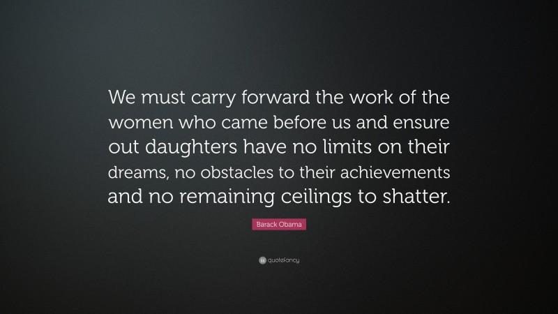 Barack Obama Quote: “We must carry forward the work of the women who came before us and ensure out daughters have no limits on their dreams, no obstacles to their achievements and no remaining ceilings to shatter.”