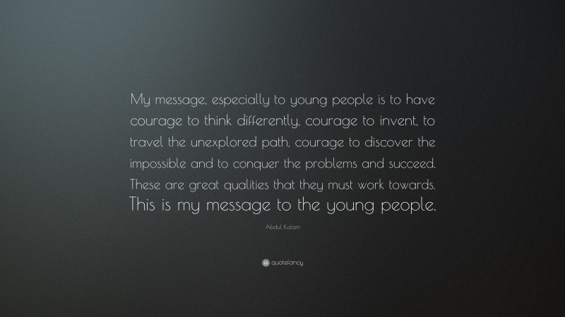 Abdul Kalam Quote: “My message, especially to young people is to have courage to think differently, courage to invent, to travel the unexplored path, courage to discover the impossible and to conquer the problems and succeed. These are great qualities that they must work towards. This is my message to the young people.”