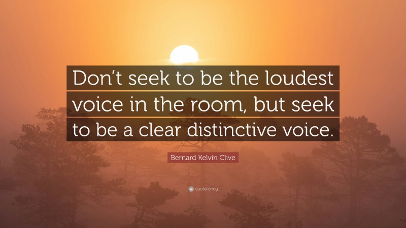 Bernard Kelvin Clive Quote: “Don’t seek to be the loudest voice in the room, but seek to be a clear distinctive voice.”