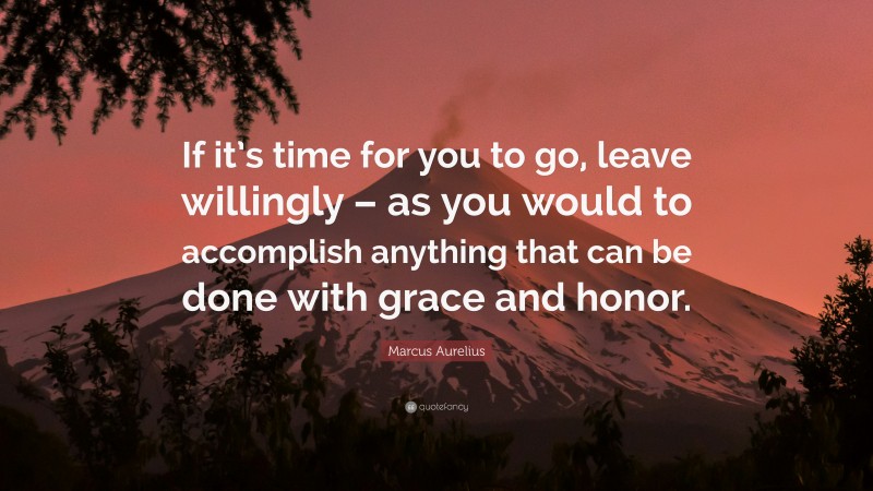 Marcus Aurelius Quote: “If it’s time for you to go, leave willingly – as you would to accomplish anything that can be done with grace and honor.”