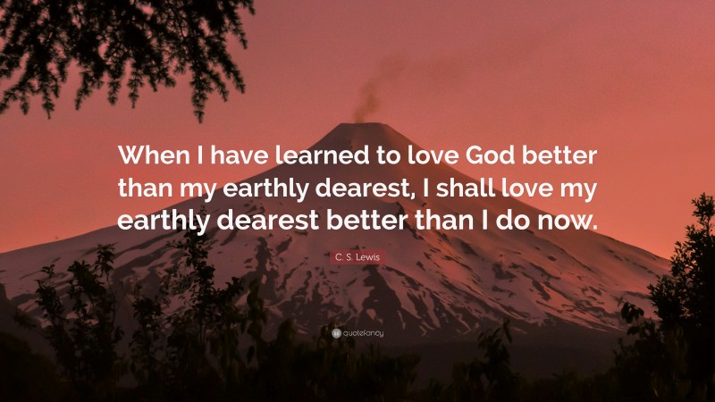 C. S. Lewis Quote: “When I have learned to love God better than my earthly dearest, I shall love my earthly dearest better than I do now.”