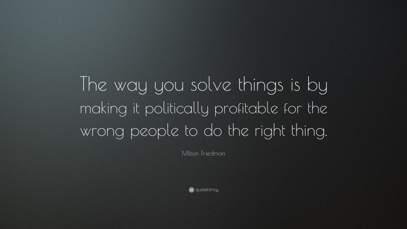 Milton Friedman Quote: “The way you solve things is by making it politically profitable for the wrong people to do the right thing.”