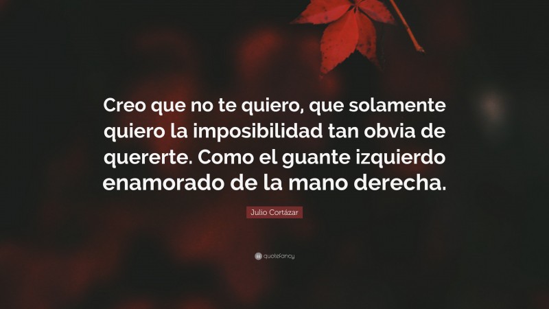 Julio Cortázar Quote: “Creo que no te quiero, que solamente quiero la imposibilidad tan obvia de quererte. Como el guante izquierdo enamorado de la mano derecha.”
