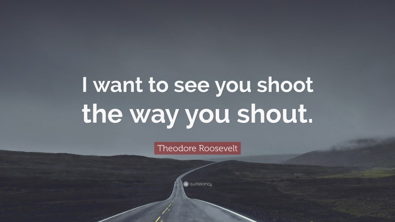Theodore Roosevelt Quote: “I want to see you shoot the way you shout.”