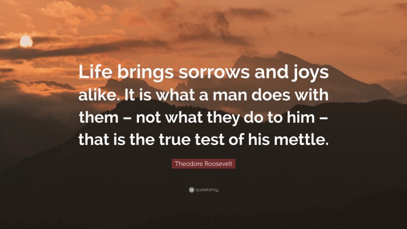 Theodore Roosevelt Quote: “Life brings sorrows and joys alike. It is what a man does with them – not what they do to him – that is the true test of his mettle.”