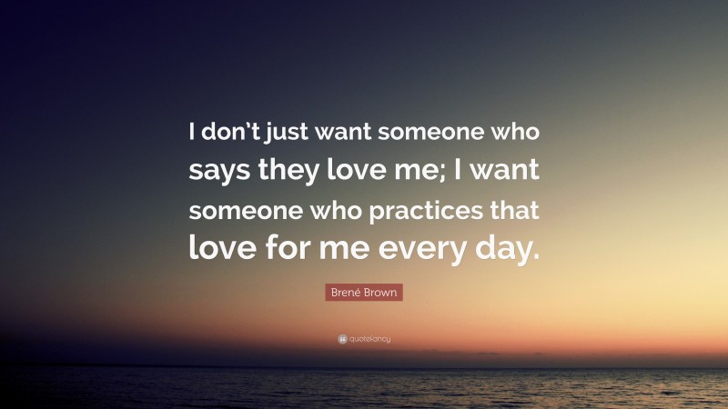 Brené Brown Quote: “I don’t just want someone who says they love me; I want someone who practices that love for me every day.”