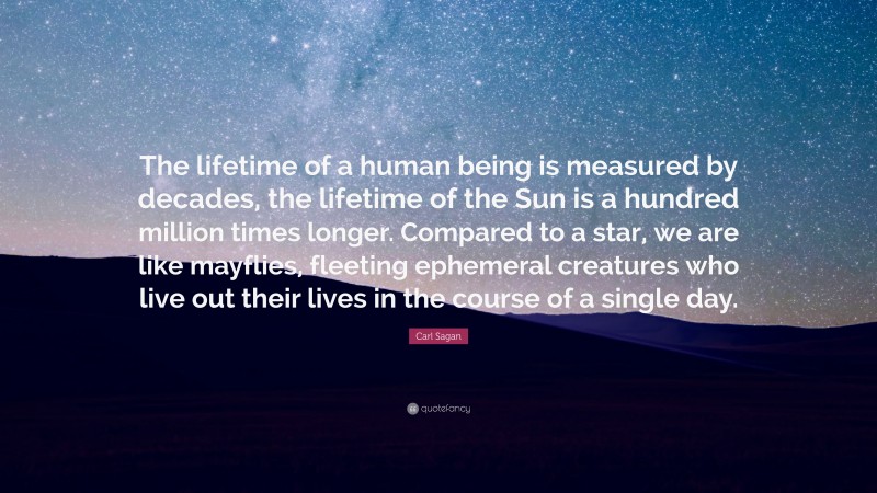 Carl Sagan Quote: “The lifetime of a human being is measured by decades, the lifetime of the Sun is a hundred million times longer. Compared to a star, we are like mayflies, fleeting ephemeral creatures who live out their lives in the course of a single day.”
