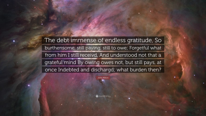John Milton Quote: “The debt immense of endless gratitude, So burthensome, still paying, still to owe; Forgetful what from him I still receivd, And understood not that a grateful mind By owing owes not, but still pays, at once Indebted and dischargd; what burden then?”