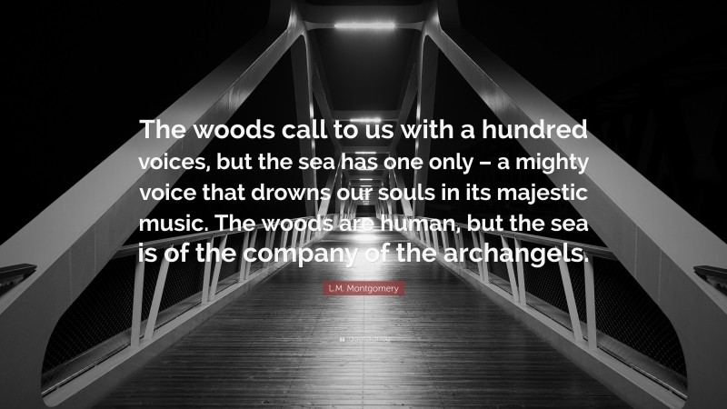 L.M. Montgomery Quote: “The woods call to us with a hundred voices, but the sea has one only – a mighty voice that drowns our souls in its majestic music. The woods are human, but the sea is of the company of the archangels.”