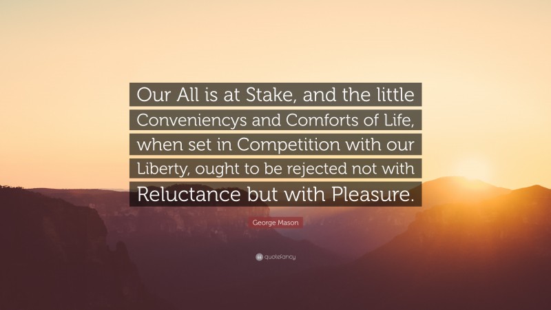 George Mason Quote: “Our All is at Stake, and the little Conveniencys and Comforts of Life, when set in Competition with our Liberty, ought to be rejected not with Reluctance but with Pleasure.”