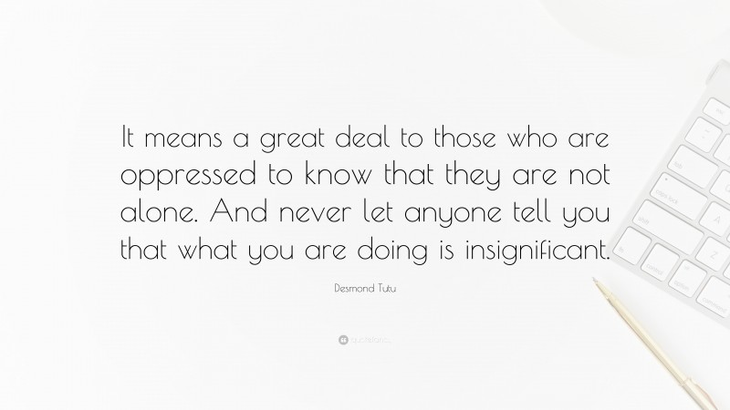 Desmond Tutu Quote: “It means a great deal to those who are oppressed to know that they are not alone. And never let anyone tell you that what you are doing is insignificant.”