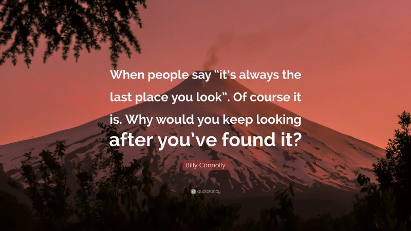 Billy Connolly Quote: “When people say “it’s always the last place you look”. Of course it is. Why would you keep looking after you’ve found it?”