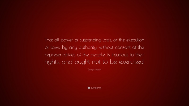 George Mason Quote: “That all power of suspending laws, or the execution of laws, by any authority, without consent of the representatives of the people, is injurious to their rights, and ought not to be exercised.”