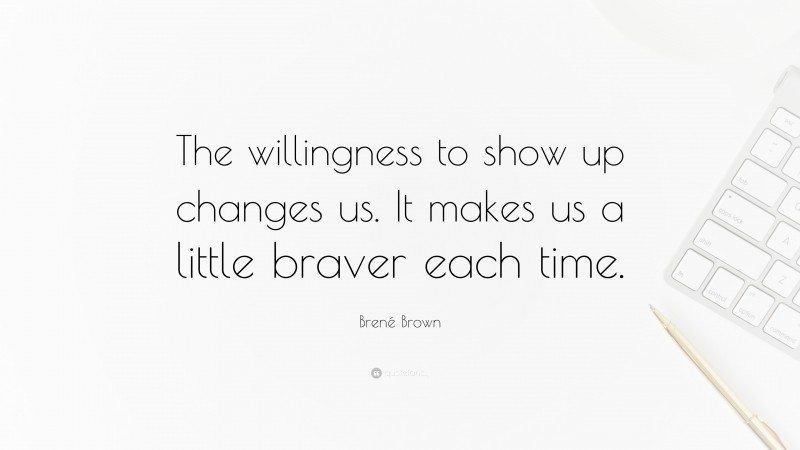 Brené Brown Quote: “The willingness to show up changes us. It makes us a little braver each time.”