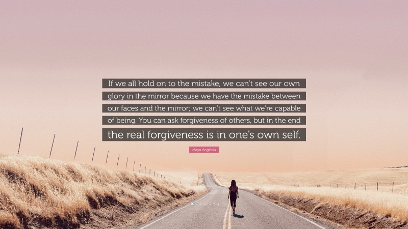 Maya Angelou Quote: “If we all hold on to the mistake, we can’t see our own glory in the mirror because we have the mistake between our faces and the mirror; we can’t see what we’re capable of being. You can ask forgiveness of others, but in the end the real forgiveness is in one’s own self.”
