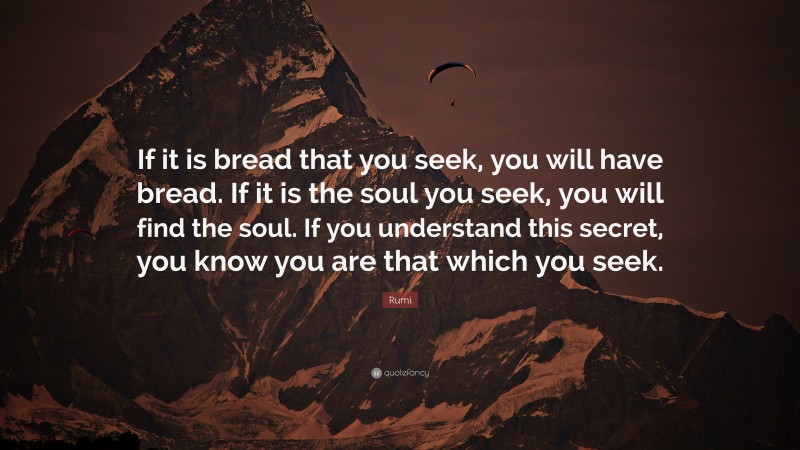 Rumi Quote: “If it is bread that you seek, you will have bread. If it is the soul you seek, you will find the soul. If you understand this secret, you know you are that which you seek.”