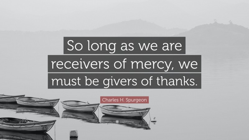 Charles H. Spurgeon Quote: “So long as we are receivers of mercy, we must be givers of thanks.”